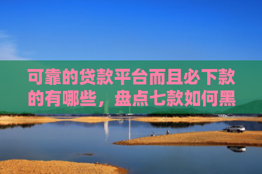 可靠的贷款平台而且必下款的有哪些，盘点七款如何黑户贷款包装下款