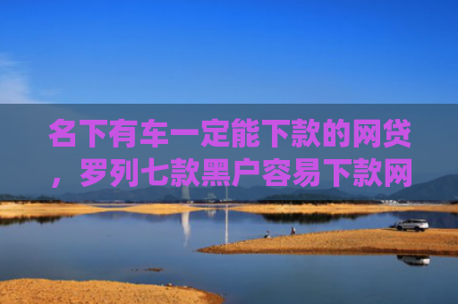 名下有车一定能下款的网贷，罗列七款黑户容易下款网贷app