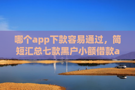 哪个app下款容易通过，简短汇总七款黑户小额借款app能借下款吗