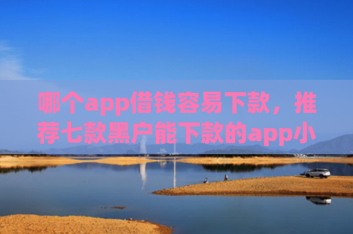 哪个app借钱容易下款，推荐七款黑户能下款的app小贷