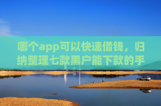 哪个app可以快速借钱，归纳整理七款黑户能下款的手机贷款app