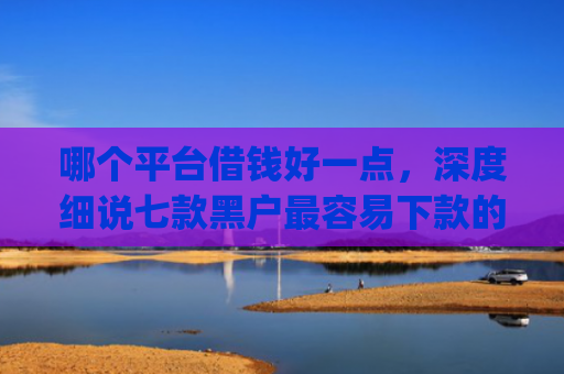 哪个平台借钱好一点，深度细说七款黑户最容易下款的网贷app