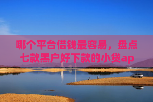 哪个平台借钱最容易，盘点七款黑户好下款的小贷app2025