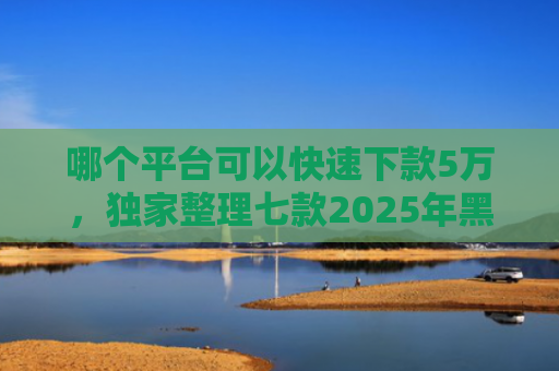 哪个平台可以快速下款5万，独家整理七款2025年黑户下款的APP贴吧