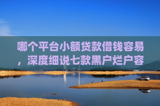 哪个平台小额贷款借钱容易，深度细说七款黑户烂户容易下款的网贷app