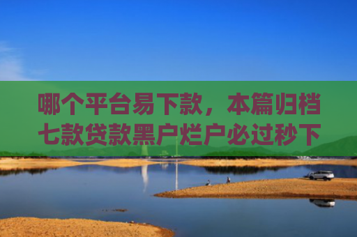 哪个平台易下款，本篇归档七款贷款黑户烂户必过秒下款app
