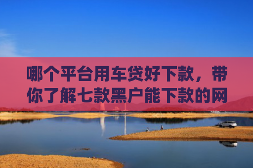 哪个平台用车贷好下款，带你了解七款黑户能下款的网贷2025app