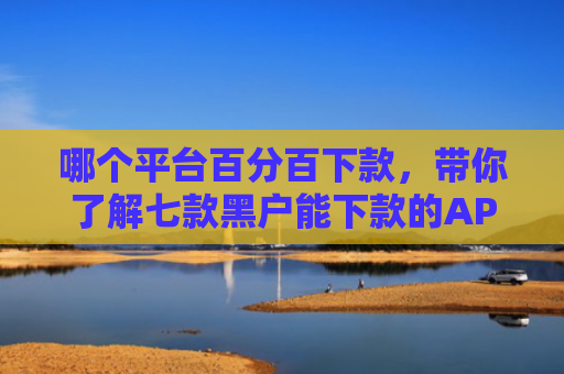 哪个平台百分百下款，带你了解七款黑户能下款的APP期限长的