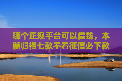 哪个正规平台可以借钱，本篇归档七款不看征信必下款网贷