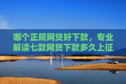 哪个正规网贷好下款，专业解读七款网贷下款多久上征信