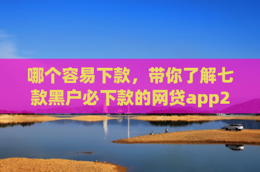 哪个容易下款，带你了解七款黑户必下款的网贷app2025