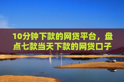 10分钟下款的网贷平台，盘点七款当天下款的网贷口子