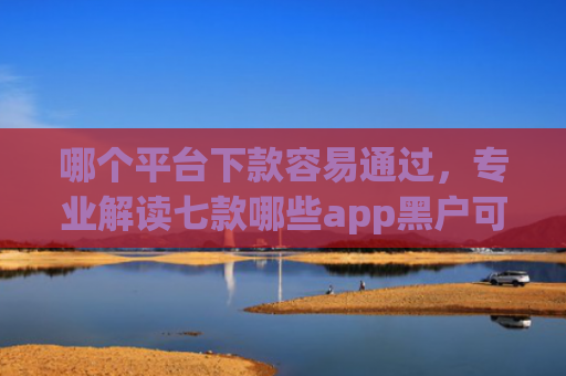 哪个平台下款容易通过，专业解读七款哪些app黑户可以下款可以分期的