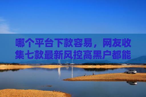 哪个平台下款容易，网友收集七款最新风控高黑户都能下款的APP