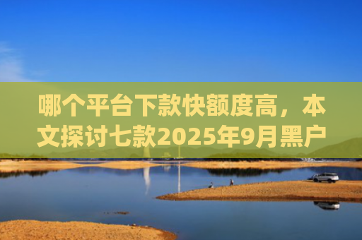 哪个平台下款快额度高，本文探讨七款2025年9月黑户能下款的app