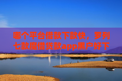哪个平台借款下款快，罗列七款魔借贷款app黑户好下款吗