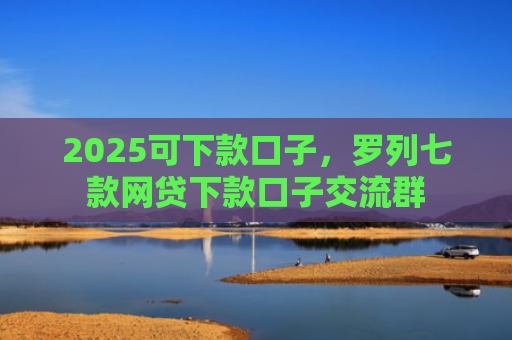 2025可下款口子，罗列七款网贷下款口子交流群