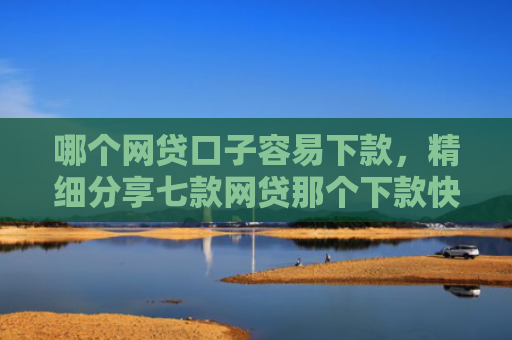 哪个网贷口子容易下款，精细分享七款网贷那个下款快不看征信