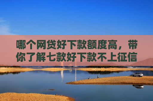 哪个网贷好下款额度高，带你了解七款好下款不上征信的网贷