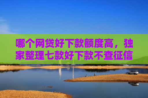 哪个网贷好下款额度高，独家整理七款好下款不查征信的网贷
