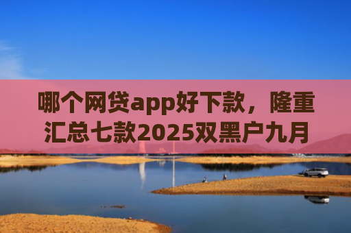 哪个网贷app好下款，隆重汇总七款2025双黑户九月能下款的App