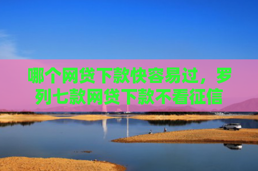 哪个网贷下款快容易过，罗列七款网贷下款不看征信