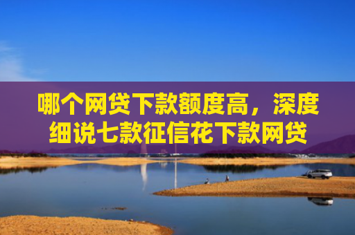 哪个网贷下款额度高，深度细说七款征信花下款网贷