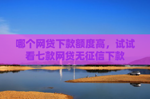 哪个网贷下款额度高，试试看七款网贷无征信下款