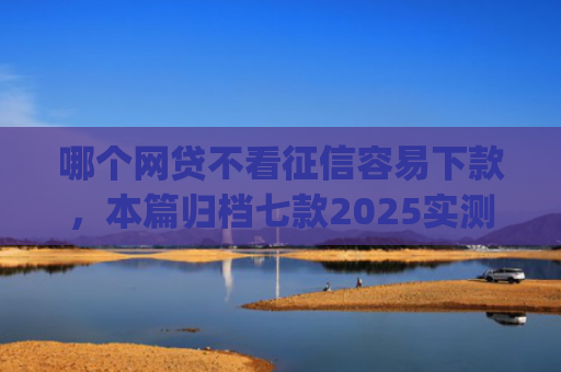 哪个网贷不看征信容易下款，本篇归档七款2025实测黑户烂户必过秒下款app