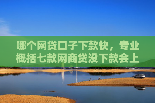 哪个网贷口子下款快，专业概括七款网商贷没下款会上征信