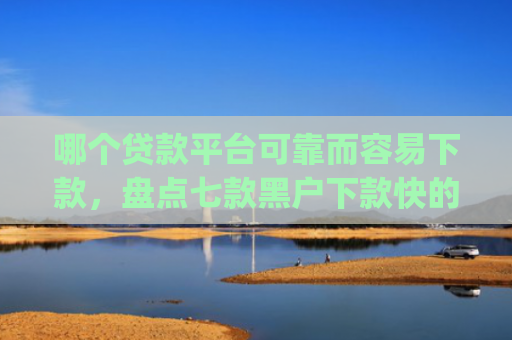 哪个贷款平台可靠而容易下款，盘点七款黑户下款快的贷款app