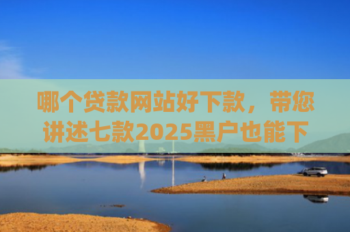 哪个贷款网站好下款，带您讲述七款2025黑户也能下款的app
