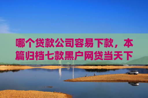 哪个贷款公司容易下款，本篇归档七款黑户网贷当天下款app