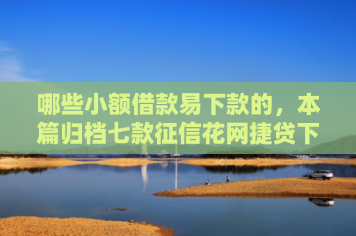 哪些小额借款易下款的，本篇归档七款征信花网捷贷下款吗