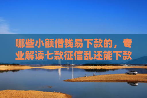 哪些小额借钱易下款的，专业解读七款征信乱还能下款的网贷