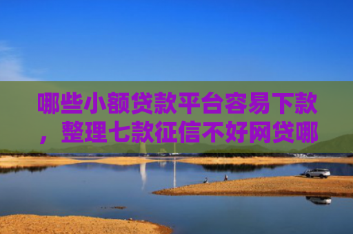 哪些小额贷款平台容易下款，整理七款征信不好网贷哪个好下款