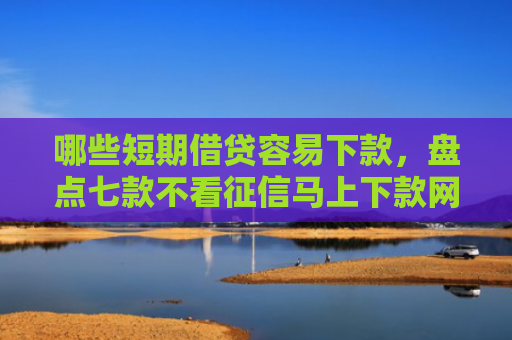 哪些短期借贷容易下款，盘点七款不看征信马上下款网贷