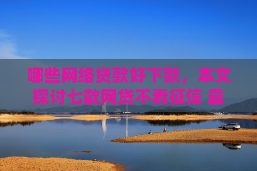哪些网络贷款好下款，本文探讨七款网贷不看征信 最快下款
