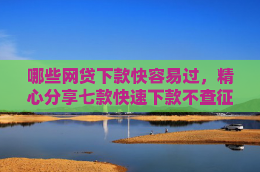 哪些网贷下款快容易过，精心分享七款快速下款不查征信的网贷