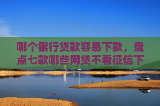 哪个银行贷款容易下款，盘点七款哪些网贷不看征信下款