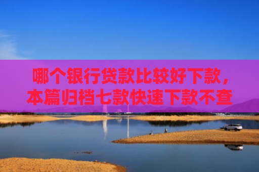 哪个银行贷款比较好下款，本篇归档七款快速下款不查征信得网贷