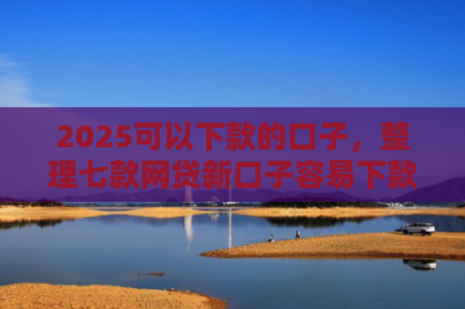 2025可以下款的口子，整理七款网贷新口子容易下款