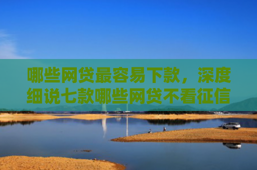 哪些网贷最容易下款，深度细说七款哪些网贷不看征信下款高