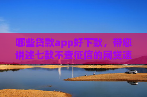 哪些贷款app好下款，带您讲述七款不查征信的网贷速下款