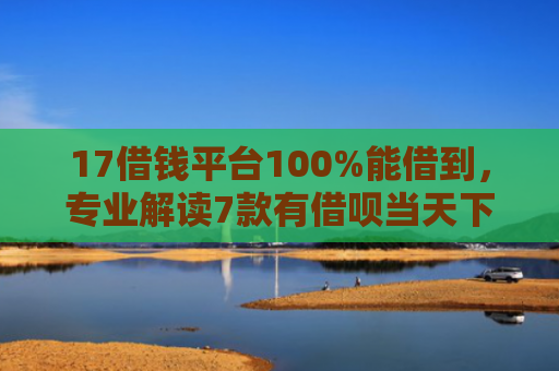 17借钱平台100%能借到，专业解读7款有借呗当天下款的网贷口子