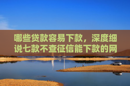 哪些贷款容易下款，深度细说七款不查征信能下款的网贷