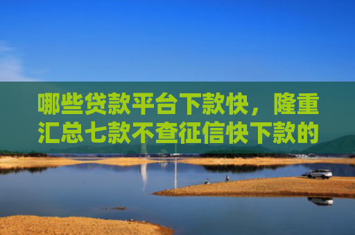 哪些贷款平台下款快，隆重汇总七款不查征信快下款的网贷