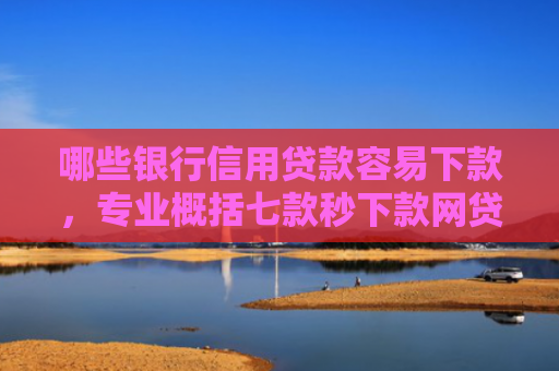 哪些银行信用贷款容易下款，专业概括七款秒下款网贷上征信吗