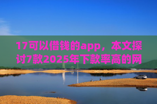 17可以借钱的app，本文探讨7款2025年下款率高的网贷口子