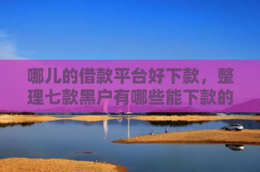 哪儿的借款平台好下款，整理七款黑户有哪些能下款的APP
